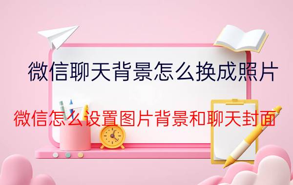 微信聊天背景怎么换成照片 微信怎么设置图片背景和聊天封面？